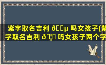 紫字取名吉利 🐵 吗女孩子(紫字取名吉利 🦋 吗女孩子两个字)
